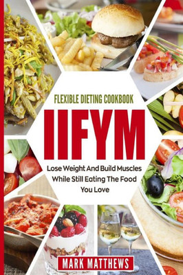 IIFYM & Flexible Dieting Cookbook: Lose Weight and Build Muscles While Still Eating The Food You Love (Macro Diet)