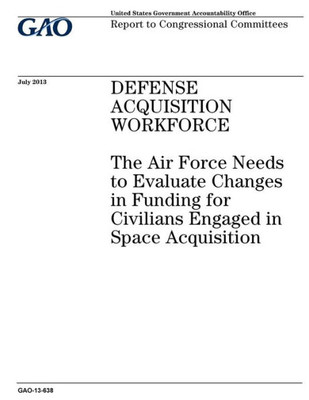 Defense acquisition workforce :the Air Force needs to evaluate changes in funding for civilians engaged in space acquisition : report to congressional committees.