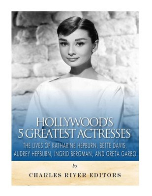 Hollywoods 5 Greatest Actresses: The Lives of Katharine Hepburn, Bette Davis, Audrey Hepburn, Ingrid Bergman, and Greta Garbo