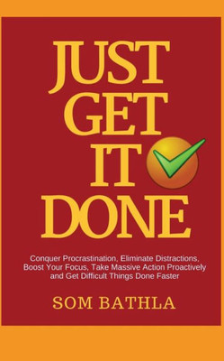 Just Get It Done: Conquer Procrastination, Eliminate Distractions, Boost Your Focus, Take Massive Action Proactively and Get Difficult Things Done Faster