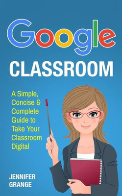 Google Classroom: A Simple, Concise & Complete Guide to Take Your Classroom Digital