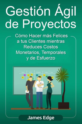 Gestión Ágil de Proyectos: Cómo Hacer más Felices a sus Clientes mientras Reduce Costos Monetarios, Temporales y de Esfuerzo