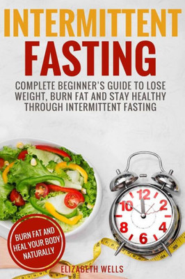 Intermittent Fasting: Complete Beginners Guide To Lose Weight, Burn Fat And Stay Healthy Through Intermittent Fasting