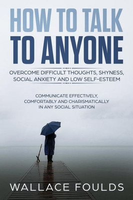 How to Talk to Anyone: Overcome Difficult Thoughts, Shyness, Social Anxiety and Low Self-Esteem - Communicate Effectively, Comfortably and Charismatically In Any Social Situation
