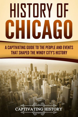 History of Chicago: A Captivating Guide to the People and Events that Shaped the Windy Citys History (U.S. States)