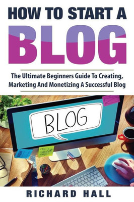 How To Start A Blog: The Ultimate Beginners Guide For Creating, Marketing, and Monetizing a Successful Blog