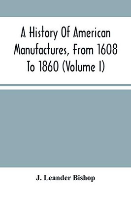 A History Of American Manufactures, From 1608 To 1860: Exhibiting The Origin And Growth Of The Principal Mechanic Arts And Manufactures, From The ... In Machinery, Manufactures And Useful Arts, W