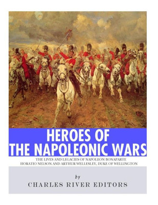 Heroes of the Napoleonic Wars: The Lives and Legacies of Napoleon Bonaparte, Horatio Nelson and Arthur Wellesley, the Duke of Wellington