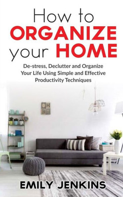 How to Organize Your Home: De-stress, Declutter and Organize Your Life Using Simple and Effective Productivity Techniques