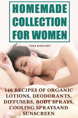 Homemade Collection for Women: 140 Recipes of Organic Lotions, Deodorants, Diffusers, Body Sprays, Cooling Sprays and Sunscreen: (Homemade Self Care, Organic Self Care) (Natural Beauty Book)