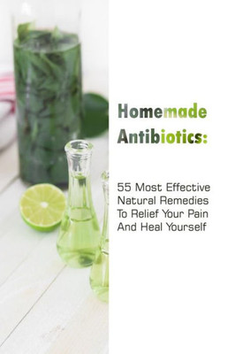 Homemade Antibiotics: 55 Most Effective Natural Remedies To Relief Your Pain And Heal Yourself: (Natural Antibiotics, Herbal Remedies, Aromatherapy) (Naturopathy, Natural Remedies, Healthy Healing)