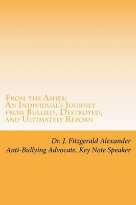 From the Ashes: An Individual's Journey from Bullied, Destroyed, and Ultimately Reborn to Life of Purpose, Joy, and Power