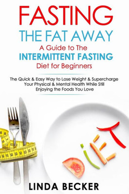 Fasting the Fat Away: A Guide to Intermittent Fasting for Beginners: The Quick & Easy Way To Lose Weight & Supercharge Your Mental & Physical Health While Still Enjoying the Foods You Love
