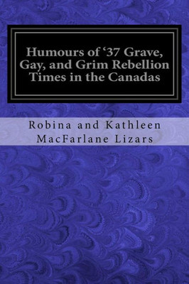 Humours of '37 Grave, Gay, and Grim Rebellion Times in the Canadas