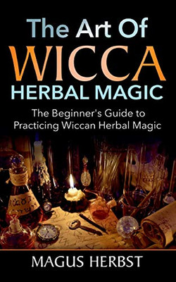 The Art of Wicca Herbal Magic: The Beginner's Guide to Practicing Wiccan Herbal Magic