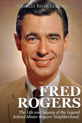 Fred Rogers: The Life and Legacy of the Legend behind Mister Rogers Neighborhood