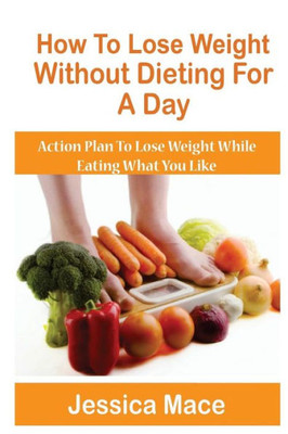 How To Lose Weight Without Dieting For A Day: Action Plan to Lose Weight While Eating What You Like
