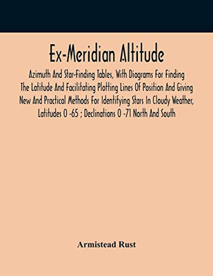 Ex-Meridian Altitude, Azimuth And Star-Finding Tables, With Diagrams For Finding The Latitude And Facilitating Plotting Lines Of Position And Giving ... Latitudes 0 -65; Declinations 0 -71 Nort