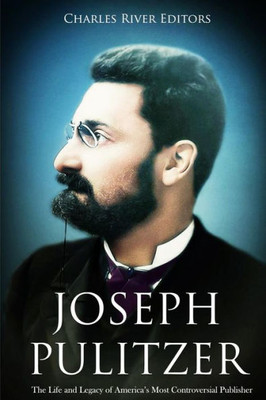 Joseph Pulitzer: The Life and Legacy of Americas Most Controversial Publisher