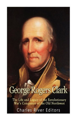 George Rogers Clark: The Life and Legacy of the Revolutionary Wars Conqueror of the Old Northwest