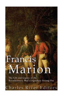 Francis Marion: The Life and Legacy of the Revolutionary Wars Legendary Swamp Fox