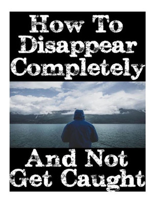 How To Disappear Completely and Not Get Caught: 26 Lessons On How To Evade The Authorities, Establish A New Identity, and Start A New Life Without Leaving A Trace