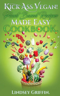 Kick Ass Vegan! Plant Based Recipes Made Easy Cookbook: Healthy Everyday Vegan Recipes (Plant Based Diet, Vegan Food, Easy Vegan)