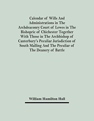 Calendar Of Wills And Administrations In The Archdeaconry Court Of Lewes In The Bishopric Of Chichester Together With Those In The Archbishop Of ... And The Peculiar Of The Deanery Of Battle