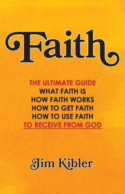 Faith: The Ultimate Guide What FAITH Is How FAITH Works How to Get FAITH How to Use FAITH To Receive From God
