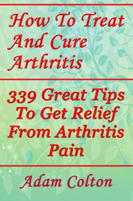 How To Treat And Cure Arthritis: 339 Great Tips To Get Relief From Arthritis Pain