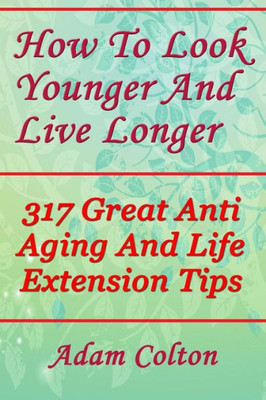 How To Look Younger And Live Longer: 317 Great Anti Aging And Life Extension Tips