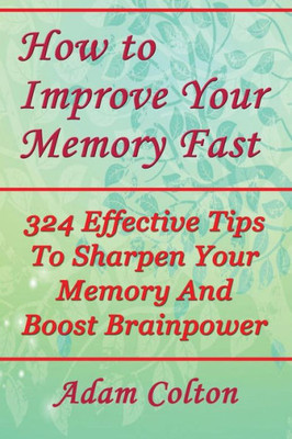 How to Improve Your Memory Fast: 324 Effective Tips To Sharpen Your Memory And Boost Brainpower