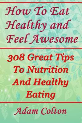 How To Eat Healthy and Feel Awesome: 308 Great Tips To Nutrition And Healthy Eating