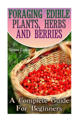 Foraging Edible Plants, Herbs And Berries: A Complete Guide For Beginners: (Backyard Foraging, Foraging Plants) (Foraging Books)