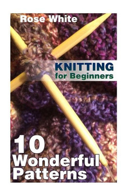 Knitting for Beginners: 10 Wonderful Patterns: (Knitting Projects, Knitting Stitches) (Knitting Books)