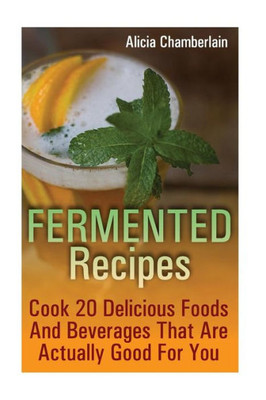 Fermented Recipes: Cook 20 Delicious Foods And Beverages That Are Actually Good For You