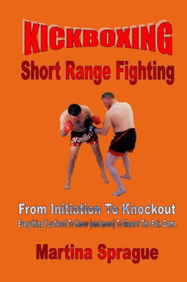 Kickboxing: Short Range Fighting: From Initiation To Knockout: Everything You Need To Know (and more) To Master The Pain Game (Kickboxing: From Initiation To Knockout)