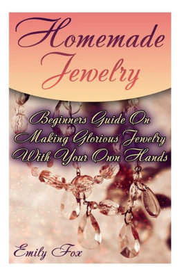 Homemade Jewelry: Beginners Guide On Making Glorious Jewelry With Your Own Hands