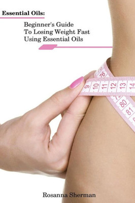 Essential Oils: Beginner's Guide To Losing Weight Fast Using Essential Oils: (How To Lose Weight, Aromatherapy, Naturopathy) (Essential Oils, Losing Weight)