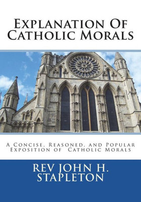 Explanation Of Catholic Morals: A Concise, Reasoned, and Popular Exposition of Catholic Morals