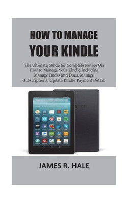 How To Manage Your Kindle: The Ultimate Guide for Complete Novice On How to Manage Your Kindle Including Manage Books and Docs, Manage Subscriptions, Update Kindle Payment Detail.