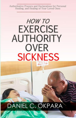 How to Exercise Authority Over Sickness: Authoritative Prayers and Declarations for Personal Healing, and Healing of Your Loved Ones