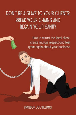 Dont Be a Slave to Your Clients: Break Your Chains and Regain Your Sanity: How to Attract the Ideal Client, Create Mutual Respect and Feel Great Again About Your Business