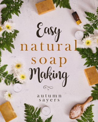 Easy Natural Soapmaking:: How To Make Natural Soaps That Rejuvenate, Revitalize, And Nourish Your Skin.