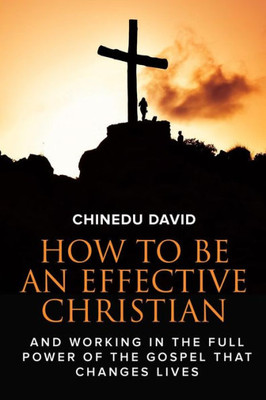 How to Be An Effective Christian: Working in the full power of the gospel that change lives