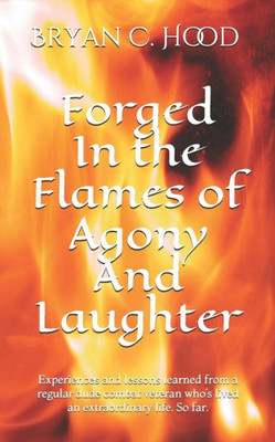 Forged In The Flames Of Agony And Laughter: Experiences and lessons learned from a regular dude combat veteran whos lived an extraordinary life. So far.