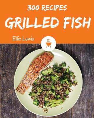Grilled Fish 300: Enjoy 300 Days With Amazing Grilled Fish Recipes In Your Own Grilled Fish Cookbook! [Smoked Fish Recipes, Fish Grilling Cookbook, Fish Fry Cookbook, Fish Grill Book] [Book 1]