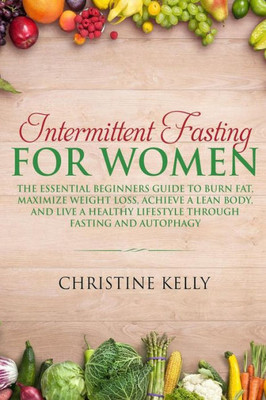 Intermittent Fasting for Women: The Essential Beginners Guide to Burn Fat, Maximize Weight Loss, Achieve A Lean Body, And Live A Healthy Lifestyle Through Fasting and Autophagy.
