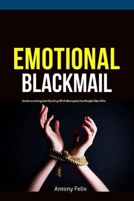 Emotional Blackmail: Understanding And Dealing With Manipulative People Like A Pro