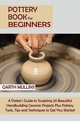 Pottery Book for Beginners: A Potter's Guide to Sculpting 20 Beautiful Handbuilding Ceramic Projects Plus Pottery Tools, Tips and Techniques to Get You Started - Paperback